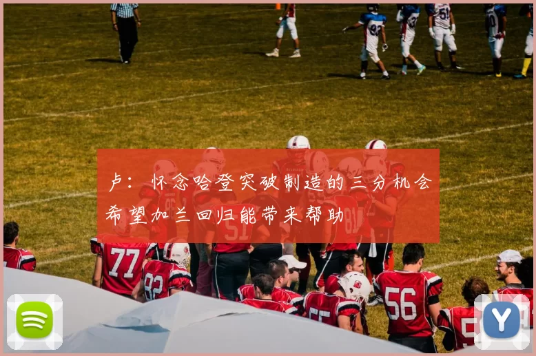 卢：怀念哈登突破制造的三分机会希望加兰回归能带来帮助