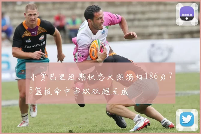 小贾巴里近期状态火热场均186分75篮板命中率双双超五成