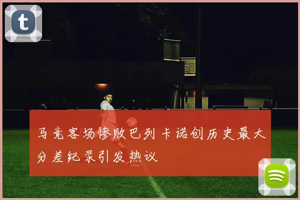 马竞客场惨败巴列卡诺创历史最大分差纪录引发热议