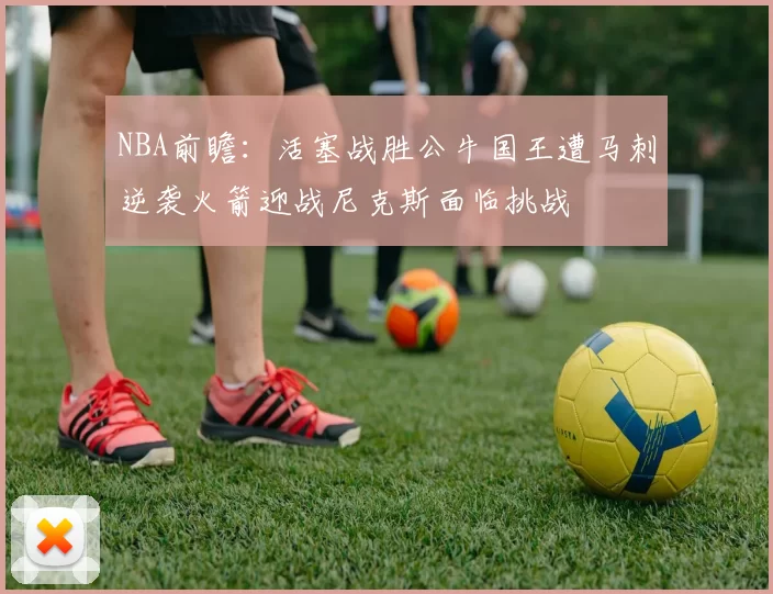 NBA前瞻：活塞战胜公牛国王遭马刺逆袭火箭迎战尼克斯面临挑战