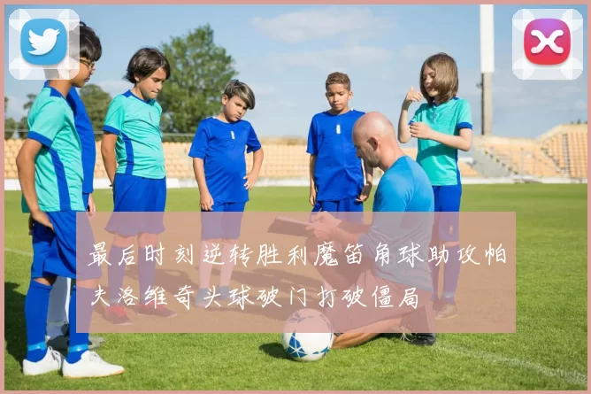 最后时刻逆转胜利魔笛角球助攻帕夫洛维奇头球破门打破僵局