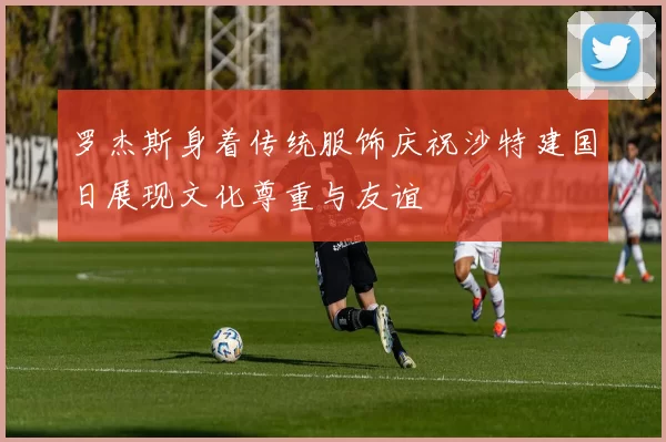 罗杰斯身着传统服饰庆祝沙特建国日展现文化尊重与友谊