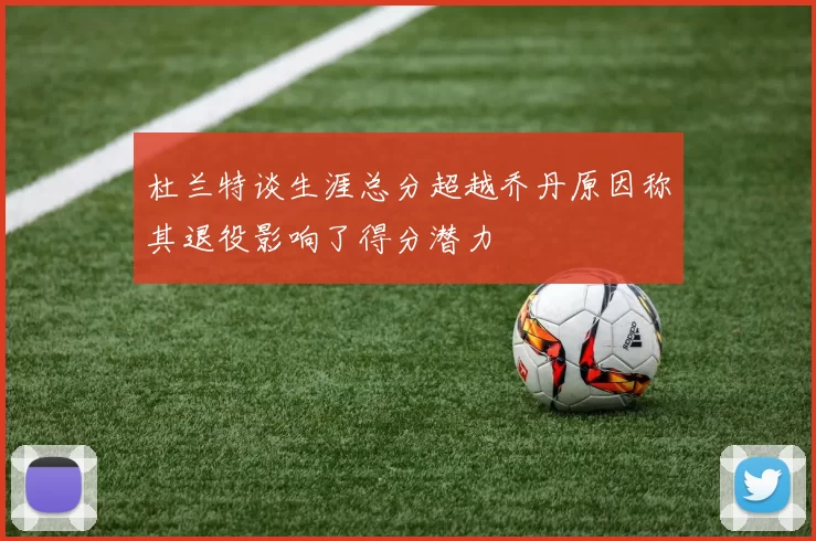杜兰特谈生涯总分超越乔丹原因称其退役影响了得分潜力