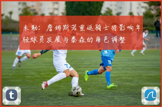 米勒：詹姆斯若重返骑士将影响年轻球员发展与泰森的角色调整