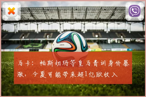 马卡：帕斯切玛等皇马青训身价暴涨，今夏可能带来超1亿欧收入