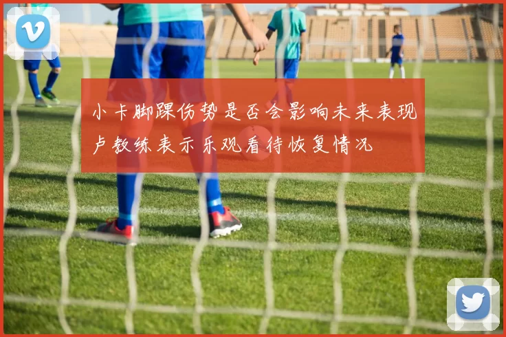 小卡脚踝伤势是否会影响未来表现卢教练表示乐观看待恢复情况