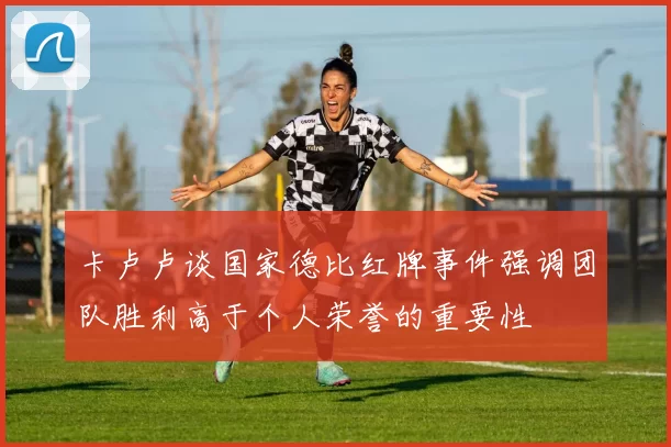 卡卢卢谈国家德比红牌事件强调团队胜利高于个人荣誉的重要性