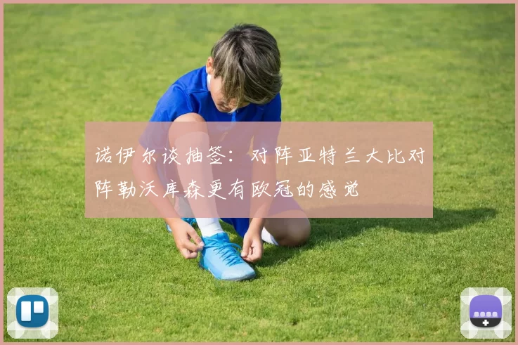 诺伊尔谈抽签：对阵亚特兰大比对阵勒沃库森更有欧冠的感觉