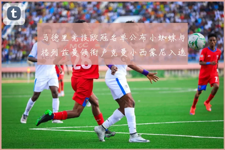 马德里竞技欧冠名单公布小蜘蛛与格列兹曼领衔卢克曼小西蒙尼入选