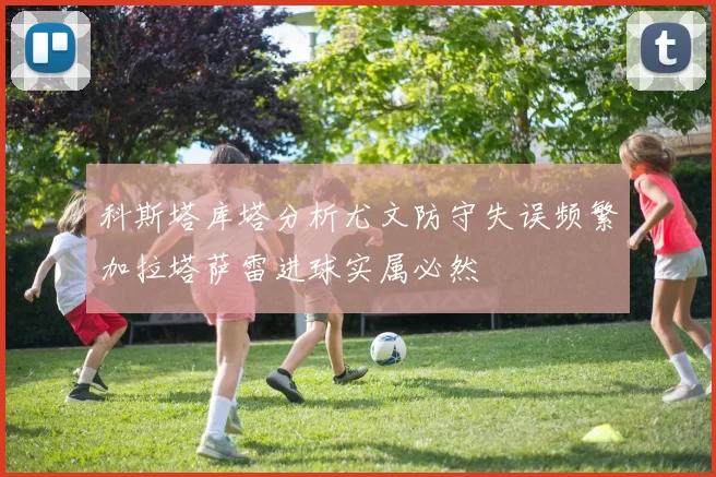科斯塔库塔分析尤文防守失误频繁加拉塔萨雷进球实属必然