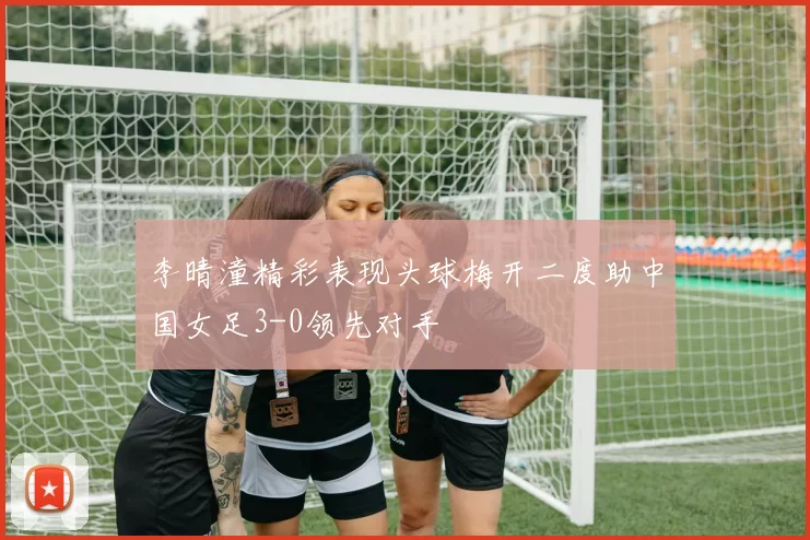 李晴潼精彩表现头球梅开二度助中国女足3-0领先对手