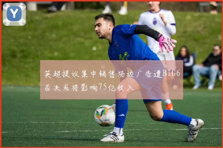 英超提议集中销售场边广告遭BIG6否决或将影响75亿收入
