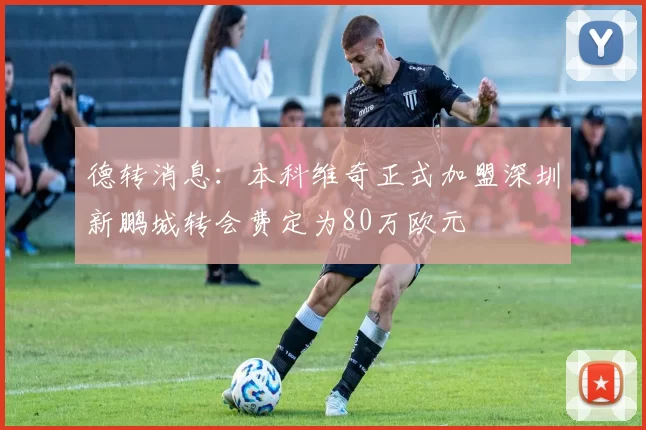 德转消息：本科维奇正式加盟深圳新鹏城转会费定为80万欧元