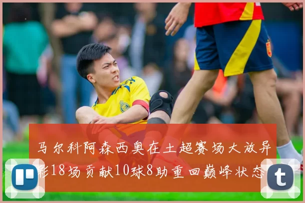 马尔科阿森西奥在土超赛场大放异彩18场贡献10球8助重回巅峰状态
