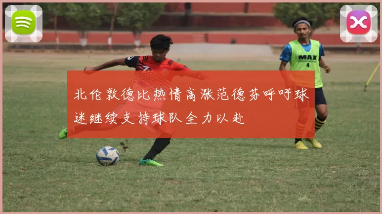 北伦敦德比热情高涨范德芬呼吁球迷继续支持球队全力以赴