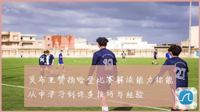 莫布里赞扬哈登比赛解读能力称能从中学习到许多技巧与经验