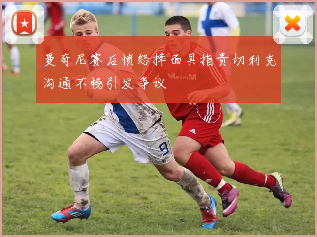 曼奇尼赛后愤怒摔面具指责切利克沟通不畅引发争议