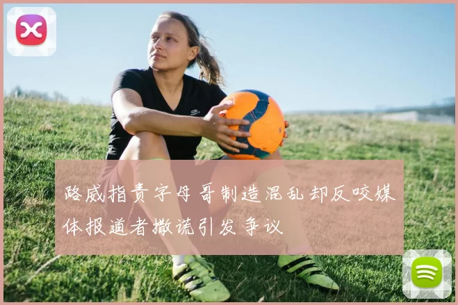路威指责字母哥制造混乱却反咬媒体报道者撒谎引发争议