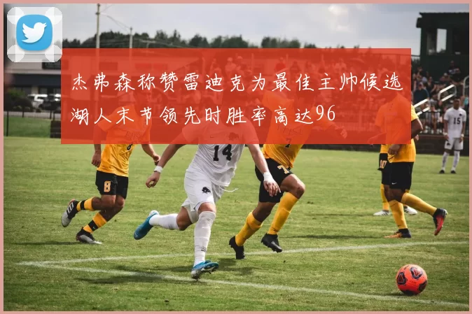 杰弗森称赞雷迪克为最佳主帅候选湖人末节领先时胜率高达96