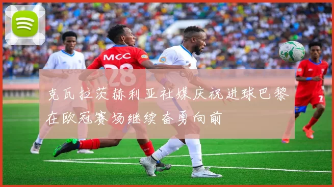 克瓦拉茨赫利亚社媒庆祝进球巴黎在欧冠赛场继续奋勇向前