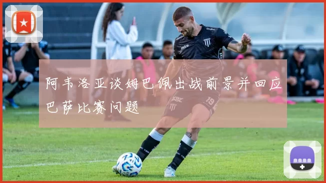 阿韦洛亚谈姆巴佩出战前景并回应巴萨比赛问题