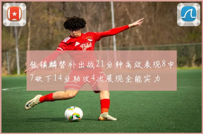 张镇麟替补出战21分钟高效表现8中7砍下14分助攻4次展现全能实力