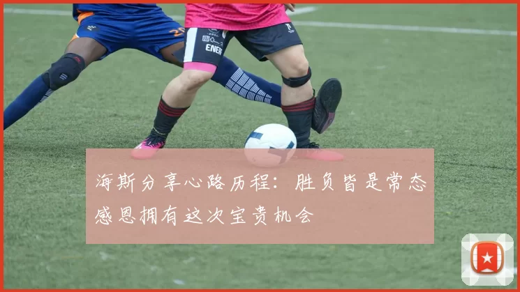 海斯分享心路历程：胜负皆是常态感恩拥有这次宝贵机会