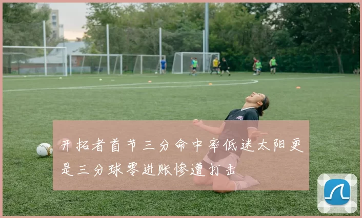 开拓者首节三分命中率低迷太阳更是三分球零进账惨遭打击