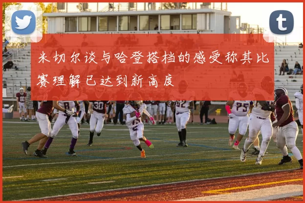 米切尔谈与哈登搭档的感受称其比赛理解已达到新高度