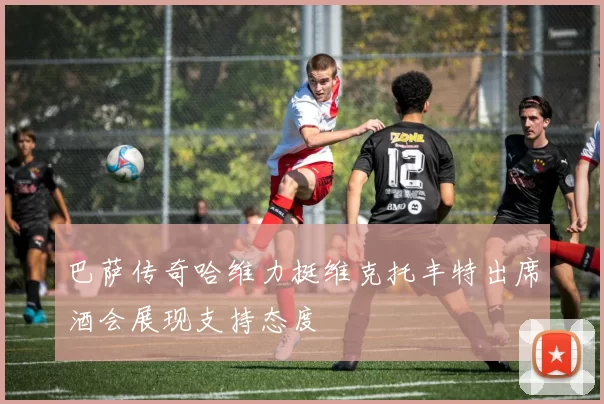 巴萨传奇哈维力挺维克托丰特出席酒会展现支持态度